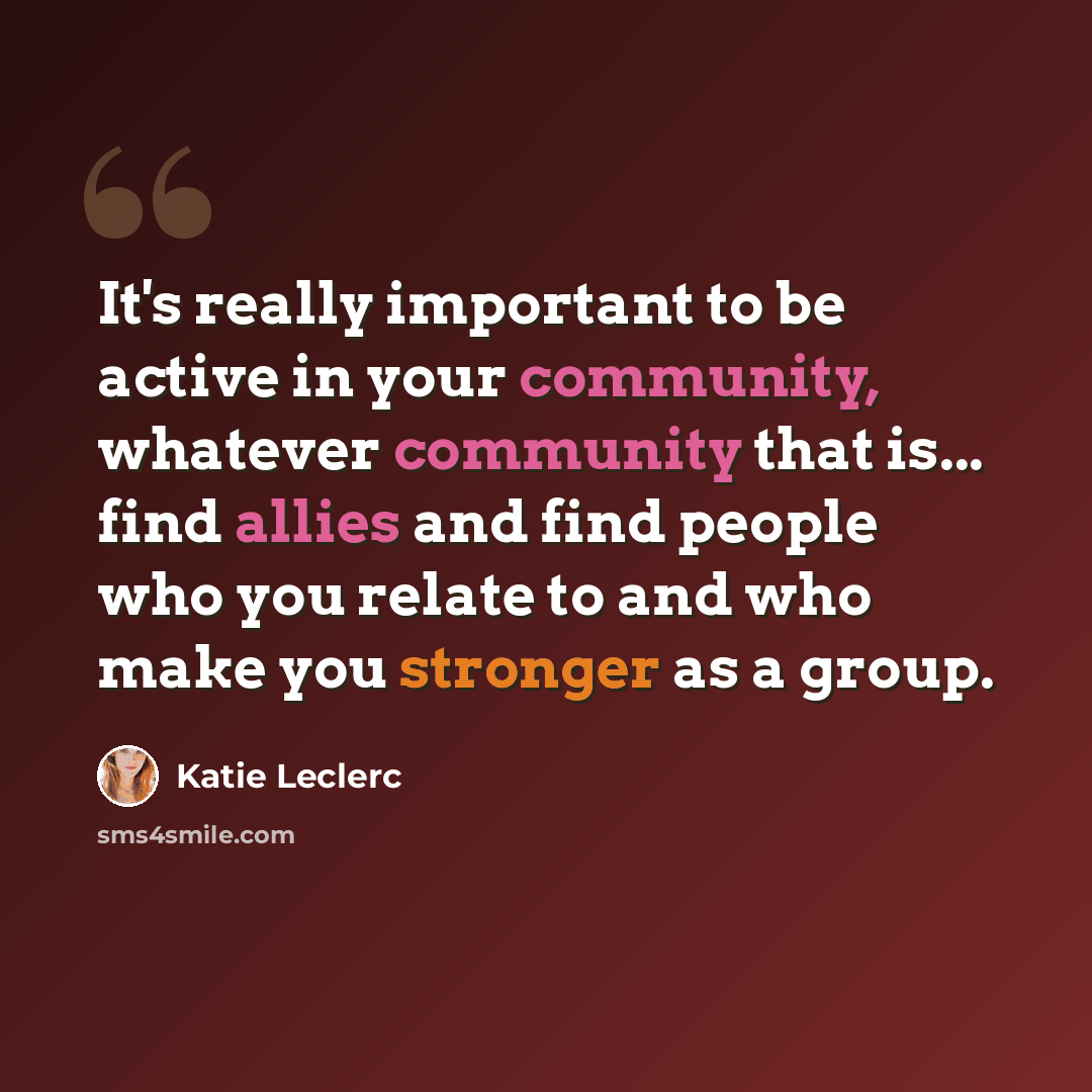 “It's really important to be active in your community, whatever community that is... find allies and find people who you relate to and who make you stronger as a group.” quote by Katie Leclerc