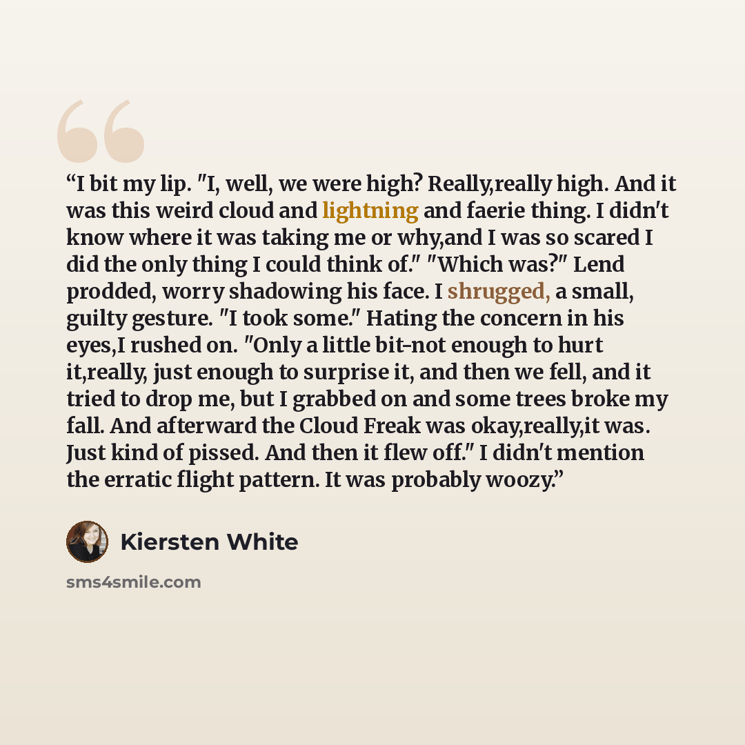 “I bit my lip. "I, well, we were high? Really,really high. And it was this weird cloud and lightning and faerie thing. I didn't know where it was taking me or why,and I was so scared I did the only thing I could think of." "Which was?" Lend prodded, worry shadowing his face. I shrugged, a small…” quote by Kiersten White