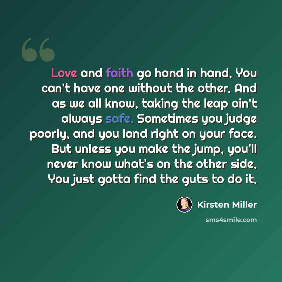 “Love and faith go hand in hand. You can't have one without the other. And as we all know, taking the leap ain't always safe. Sometimes you judge poorly, and you land right on your face. But unless you make the jump, you'll never know what's on the other side. You just gotta find the guts to do it.” quote by Kirsten Miller
