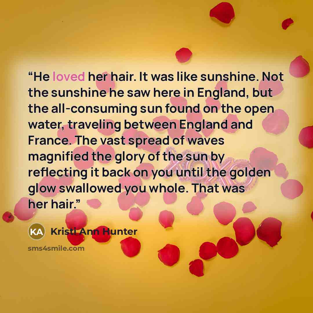 “He loved her hair. It was like sunshine. Not the sunshine he saw here in England, but the all-consuming sun found on the open water, traveling between England and France. The vast spread of waves magnified the glory of the sun by reflecting it back on you until the golden glow swallowed you whole…” quote by Kristi Ann Hunter