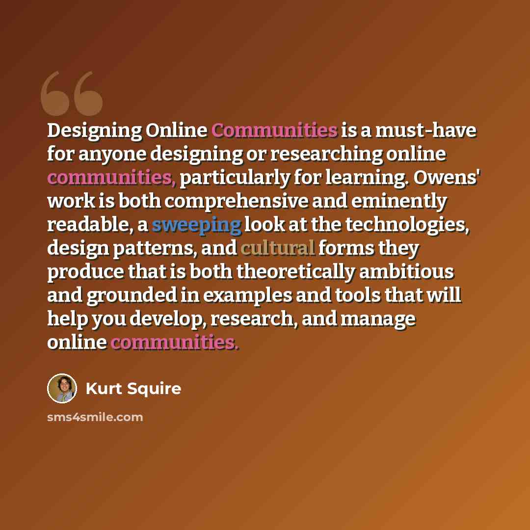 “Designing Online Communities is a must-have for anyone designing or researching online communities, particularly for learning. Owens' work is both comprehensive and eminently readable, a sweeping look at the technologies, design patterns, and cultural forms they produce that is both theoretically…” quote by Kurt Squire