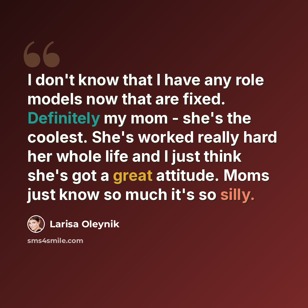 “I don't know that I have any role models now that are fixed. Definitely my mom - she's the coolest. She's worked really hard her whole life and I just think she's got a great attitude. Moms just know so much it's so silly.” quote by Larisa Oleynik