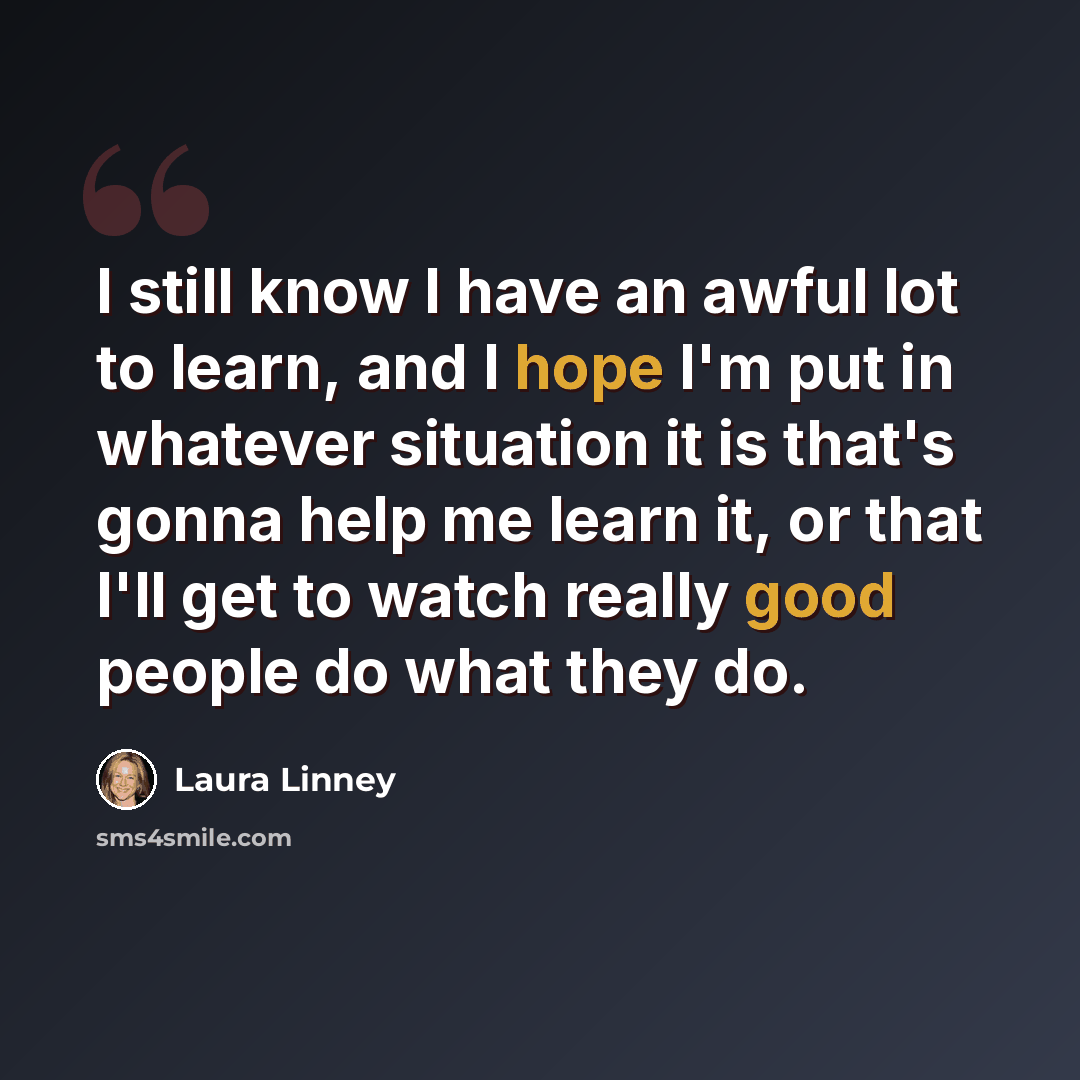 “I still know I have an awful lot to learn, and I hope I'm put in whatever situation it is that's gonna help me learn it, or that I'll get to watch really good people do what they do.” quote by Laura Linney