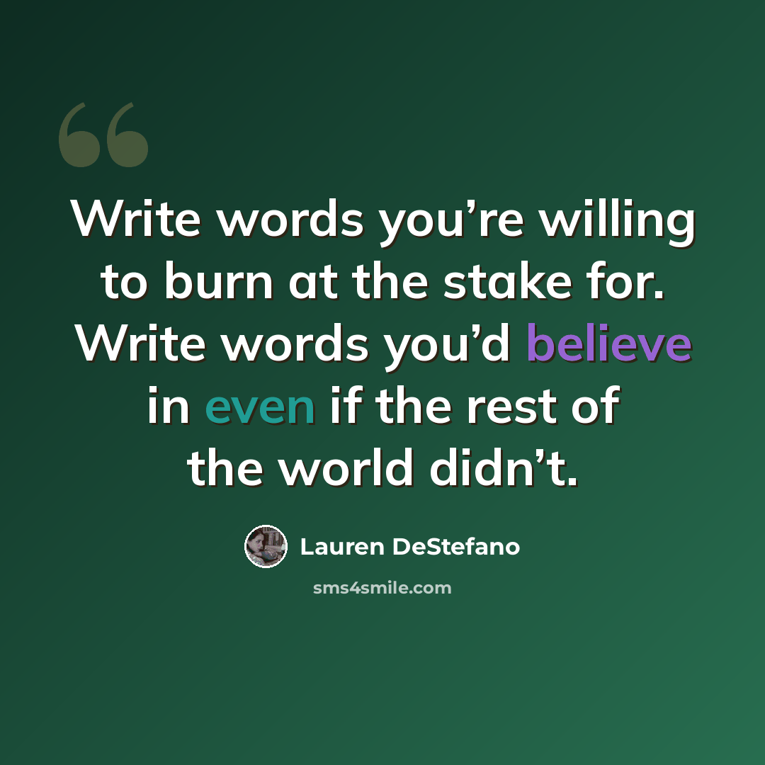 “Write words you’re willing to burn at the stake for. Write words you’d believe in even if the rest of the world didn’t.” quote by Lauren DeStefano
