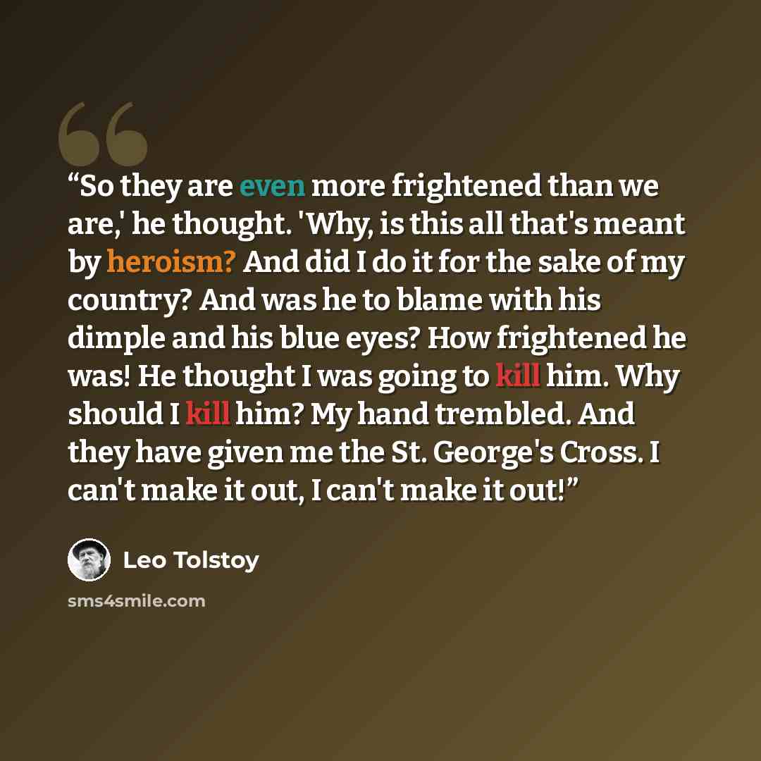 “So they are even more frightened than we are,' he thought. 'Why, is this all that's meant by heroism? And did I do it for the sake of my country? And was he to blame with his dimple and his blue eyes? How frightened he was! He thought I was going to kill him. Why should I kill him? My hand…” quote by Leo Tolstoy
