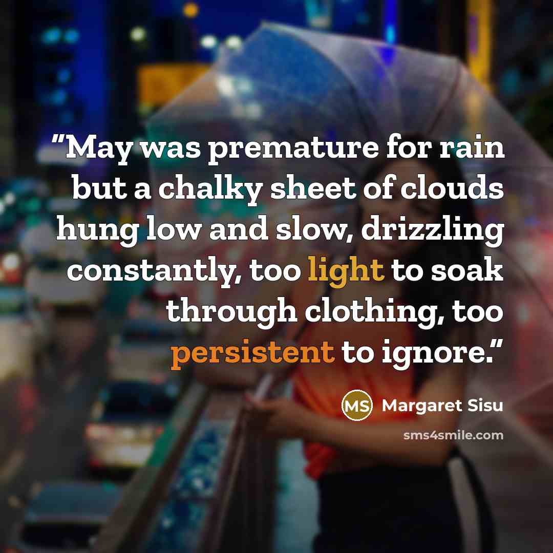 “May was premature for rain but a chalky sheet of clouds hung low and slow, drizzling constantly, too light to soak through clothing, too persistent to ignore.” quote by Margaret Sisu