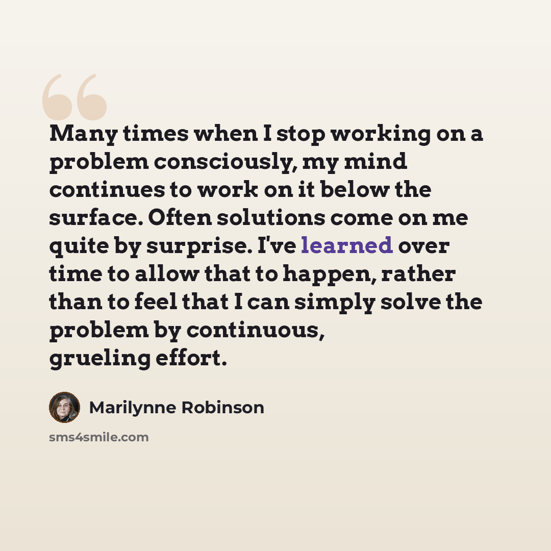 “Many times when I stop working on a problem consciously, my mind continues to work on it below the surface. Often solutions come on me quite by surprise. I've learned over time to allow that to happen, rather than to feel that I can simply solve the problem by continuous, grueling effort.” quote by Marilynne Robinson