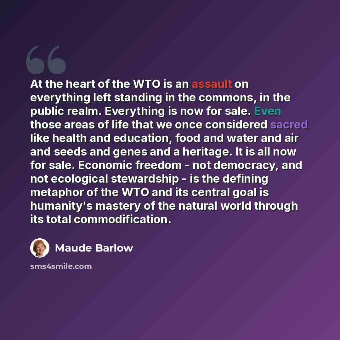 “At the heart of the WTO is an assault on everything left standing in the commons, in the public realm. Everything is now for sale. Even those areas of life that we once considered sacred like health and education, food and water and air and seeds and genes and a heritage. It is all now for sale…” quote by Maude Barlow