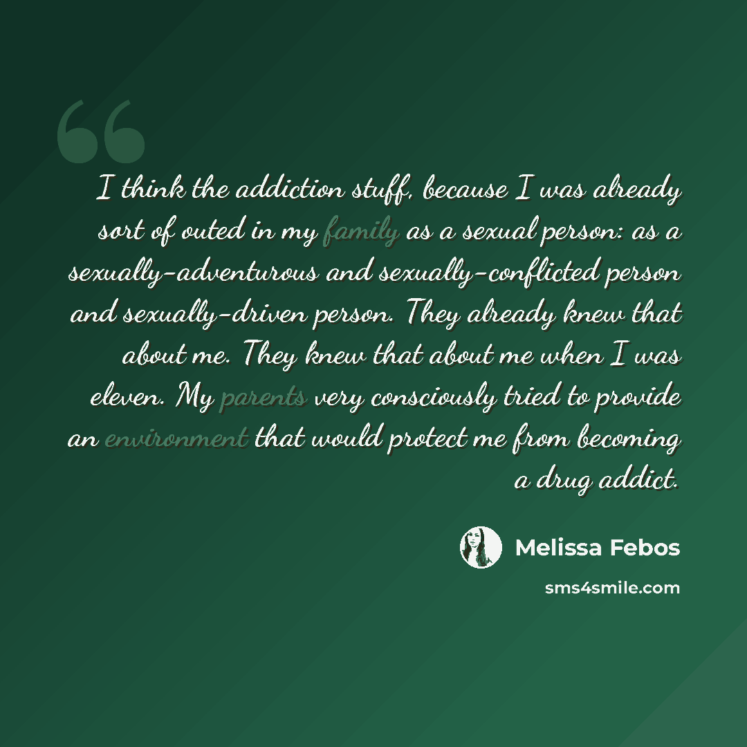 “I think the addiction stuff, because I was already sort of outed in my family as a sexual person: as a sexually-adventurous and sexually-conflicted person and sexually-driven person. They already knew that about me. They knew that about me when I was eleven. My parents very consciously tried to…” quote by Melissa Febos