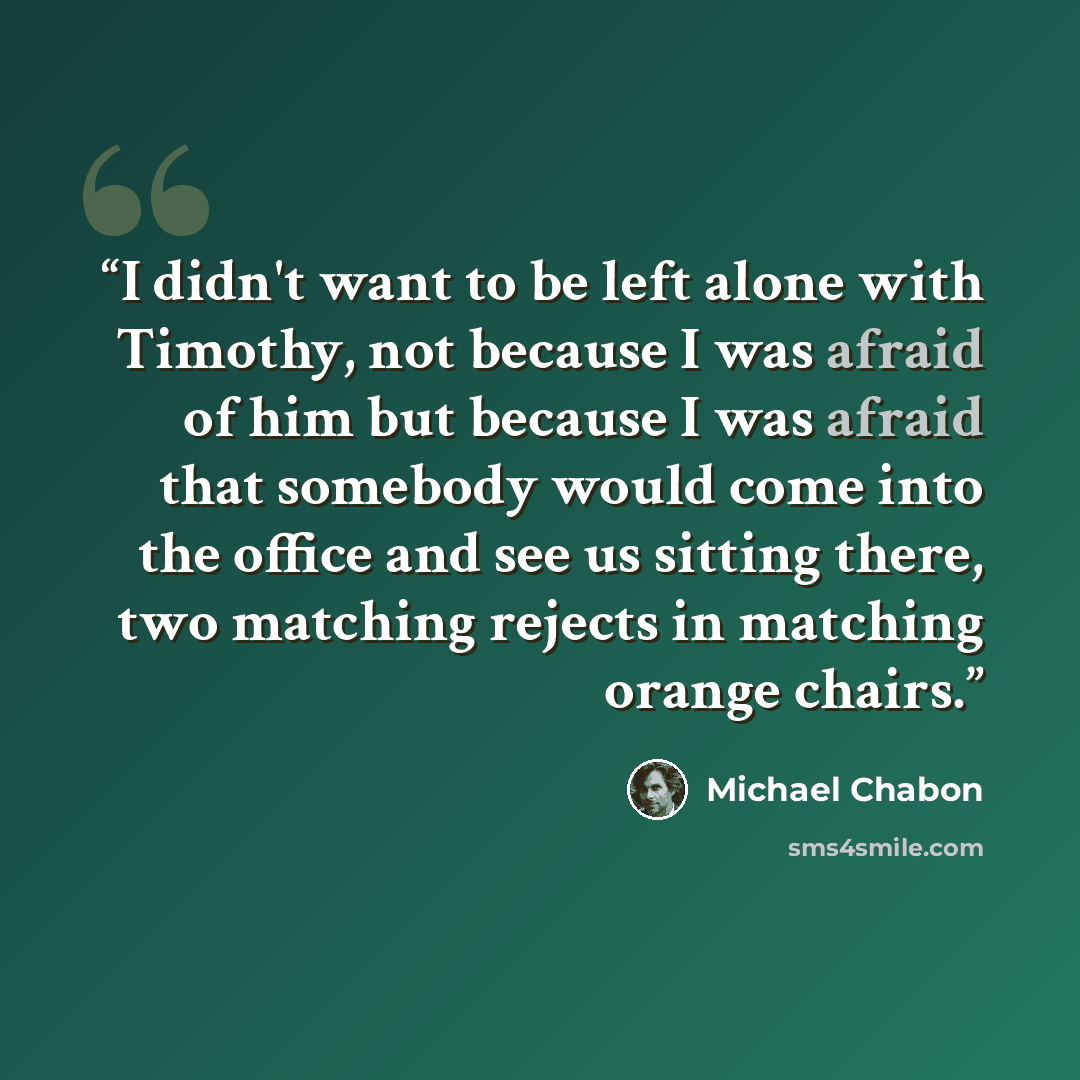 “I didn't want to be left alone with Timothy, not because I was afraid of him but because I was afraid that somebody would come into the office and see us sitting there, two matching rejects in matching orange chairs.” quote by Michael Chabon