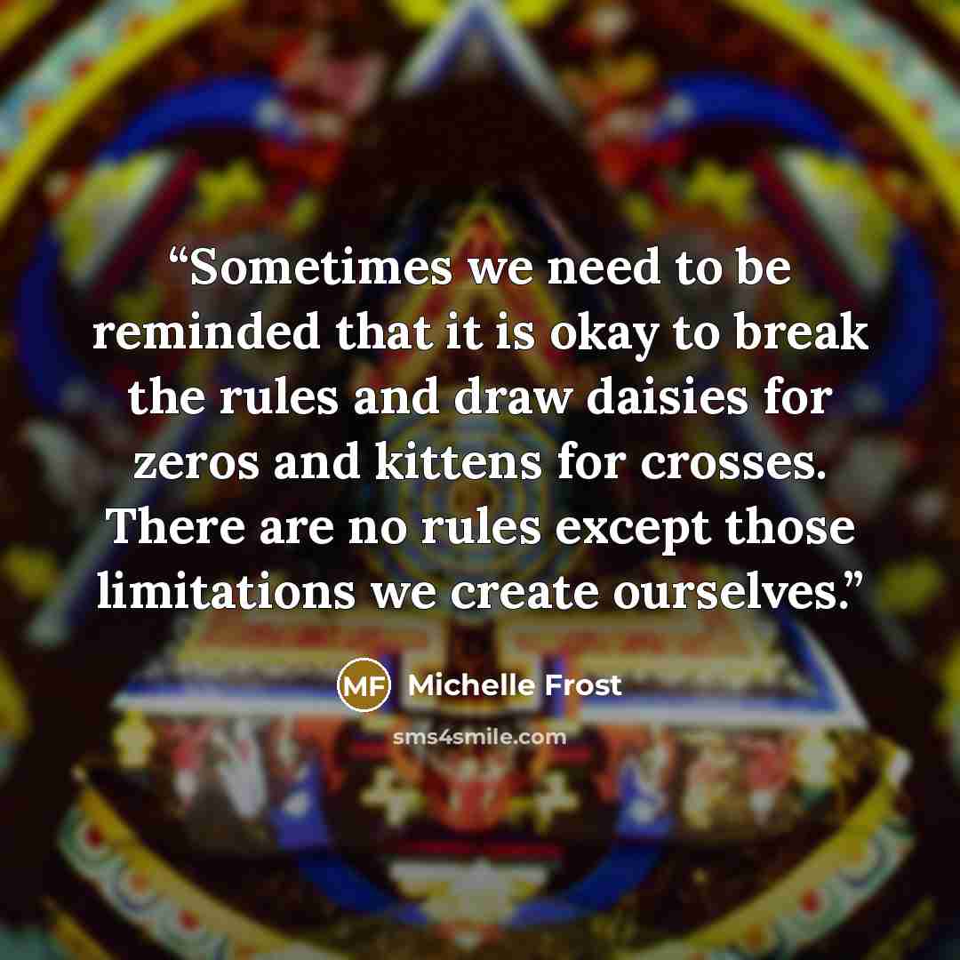 “Sometimes we need to be reminded that it is okay to break the rules and draw daisies for zeros and kittens for crosses. There are no rules except those limitations we create ourselves.” quote by Michelle Frost