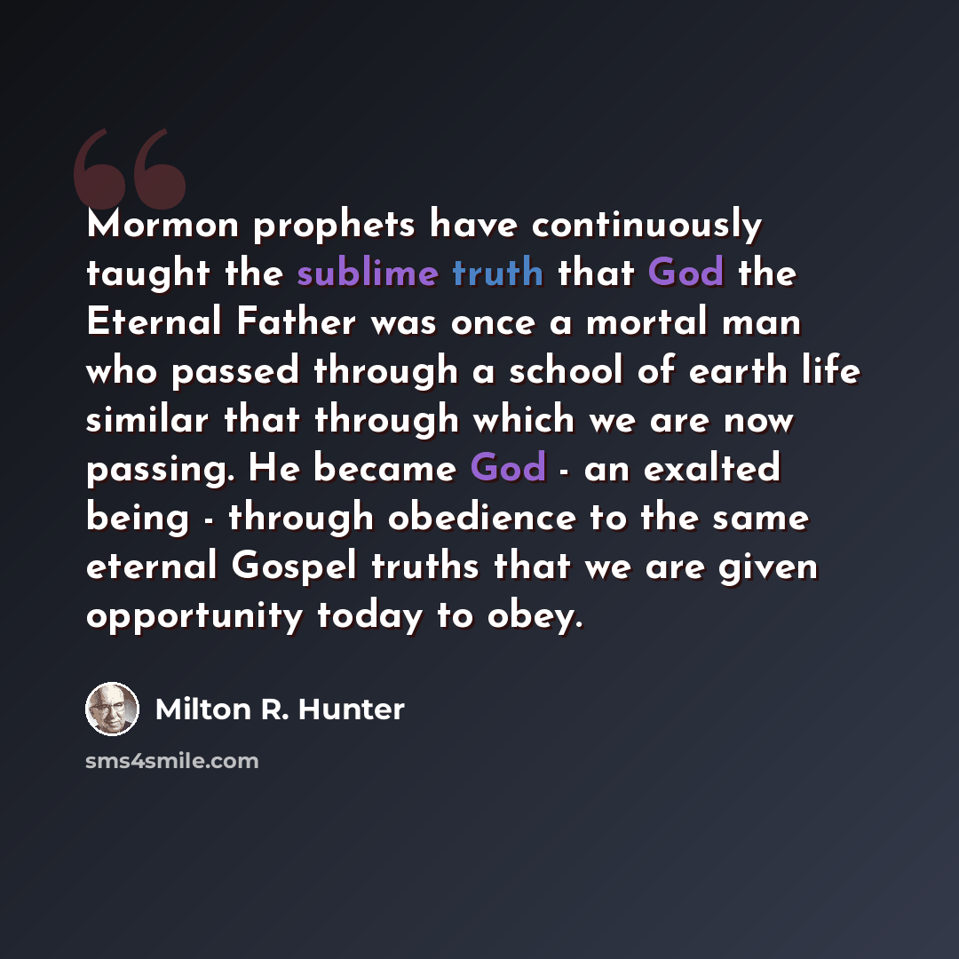 “Mormon prophets have continuously taught the sublime truth that God the Eternal Father was once a mortal man who passed through a school of earth life similar that through which we are now passing. He became God - an exalted being - through obedience to the same eternal Gospel truths that we are…” quote by Milton R. Hunter