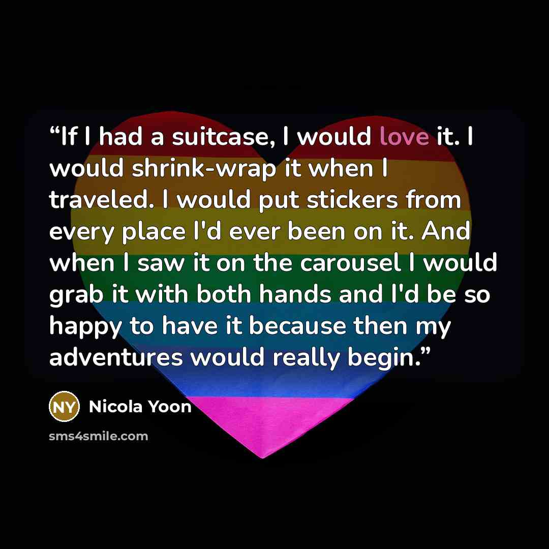 “If I had a suitcase, I would love it. I would shrink-wrap it when I traveled. I would put stickers from every place I'd ever been on it. And when I saw it on the carousel I would grab it with both hands and I'd be so happy to have it because then my adventures would really begin.” quote by Nicola Yoon