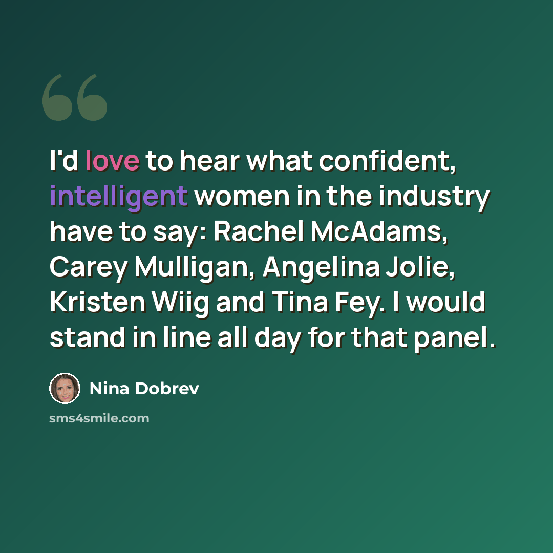 “I'd love to hear what confident, intelligent women in the industry have to say: Rachel McAdams, Carey Mulligan, Angelina Jolie, Kristen Wiig and Tina Fey. I would stand in line all day for that panel.” quote by Nina Dobrev