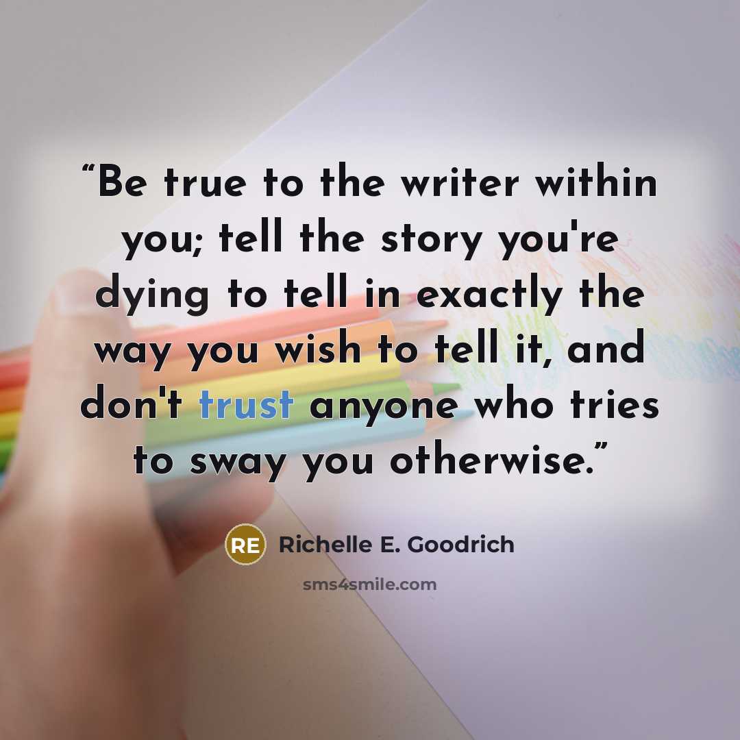 “Be true to the writer within you; tell the story you're dying to tell in exactly the way you wish to tell it, and don't trust anyone who tries to sway you otherwise.” quote by Richelle E. Goodrich
