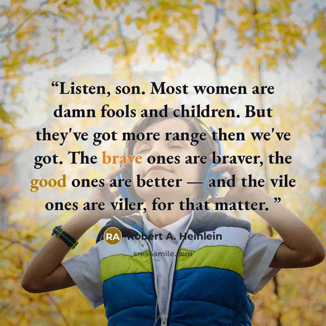 “Listen, son. Most women are damn fools and children. But they've got more range then we've got. The brave ones are braver, the good ones are better — and the vile ones are viler, for that matter.” quote by Robert A. Heinlein