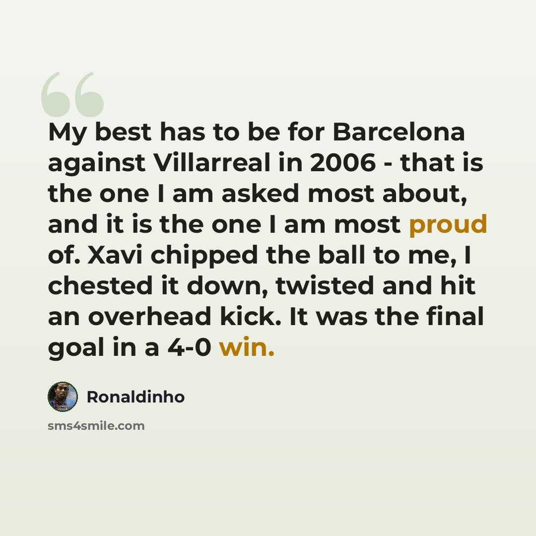 “My best has to be for Barcelona against Villarreal in 2006 - that is the one I am asked most about, and it is the one I am most proud of. Xavi chipped the ball to me, I chested it down, twisted and hit an overhead kick. It was the final goal in a 4-0 win.” quote by Ronaldinho