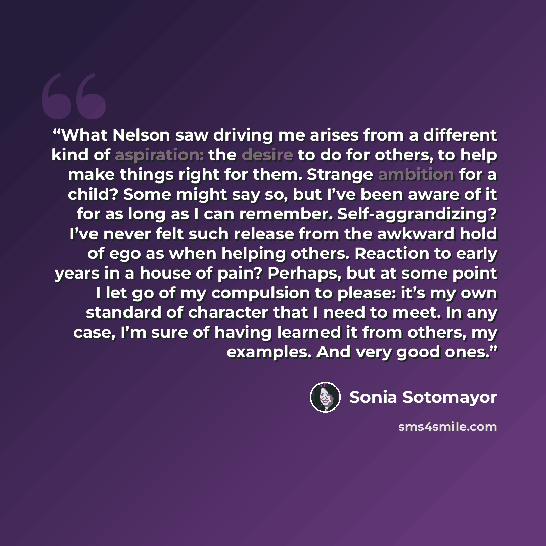 “What Nelson saw driving me arises from a different kind of aspiration: the desire to do for others, to help make things right for them. Strange ambition for a child? Some might say so, but I’ve been aware of it for as long as I can remember. Self-aggrandizing? I’ve never felt such release from the…” quote by Sonia Sotomayor