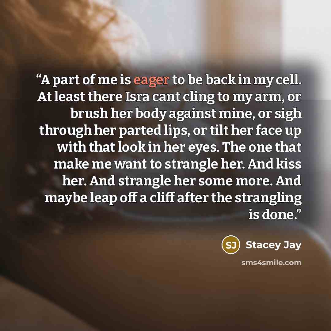 “A part of me is eager to be back in my cell. At least there Isra cant cling to my arm, or brush her body against mine, or sigh through her parted lips, or tilt her face up with that look in her eyes. The one that make me want to strangle her. And kiss her. And strangle her some more. And maybe…” quote by Stacey Jay