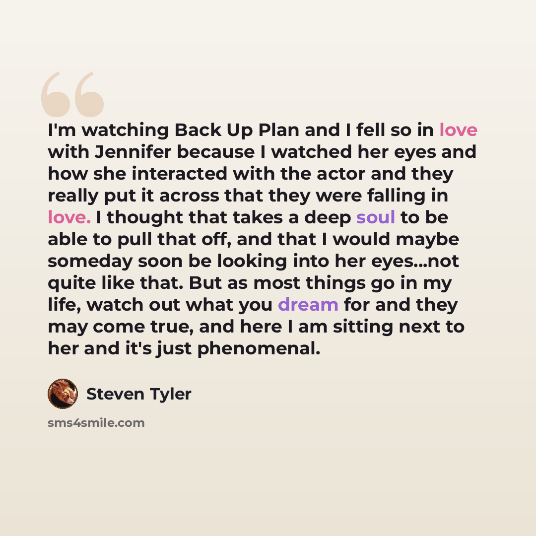 “I'm watching Back Up Plan and I fell so in love with Jennifer because I watched her eyes and how she interacted with the actor and they really put it across that they were falling in love. I thought that takes a deep soul to be able to pull that off, and that I would maybe someday soon be looking…” quote by Steven Tyler