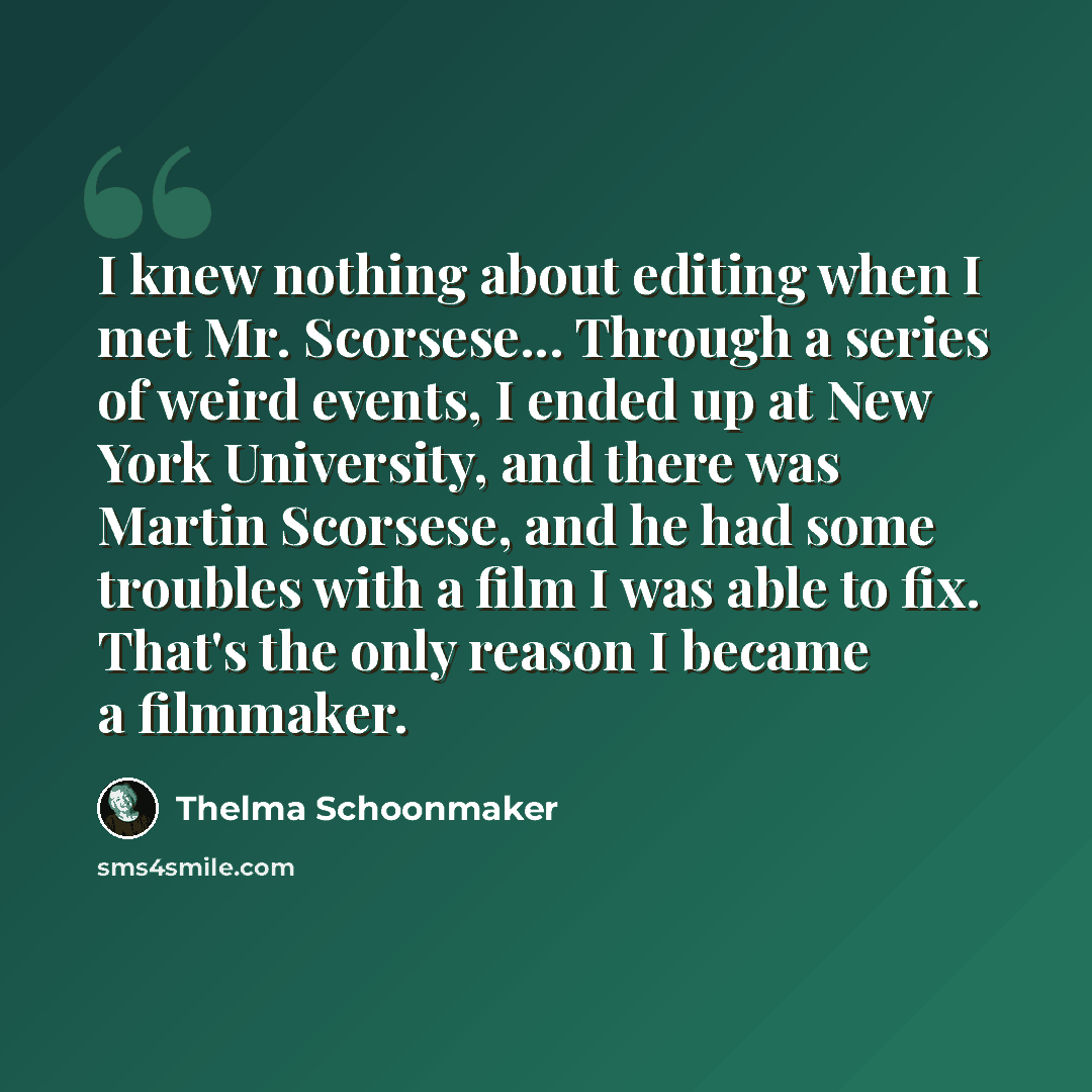 “I knew nothing about editing when I met Mr. Scorsese... Through a series of weird events, I ended up at New York University, and there was Martin Scorsese, and he had some troubles with a film I was able to fix. That's the only reason I became a filmmaker.” quote by Thelma Schoonmaker