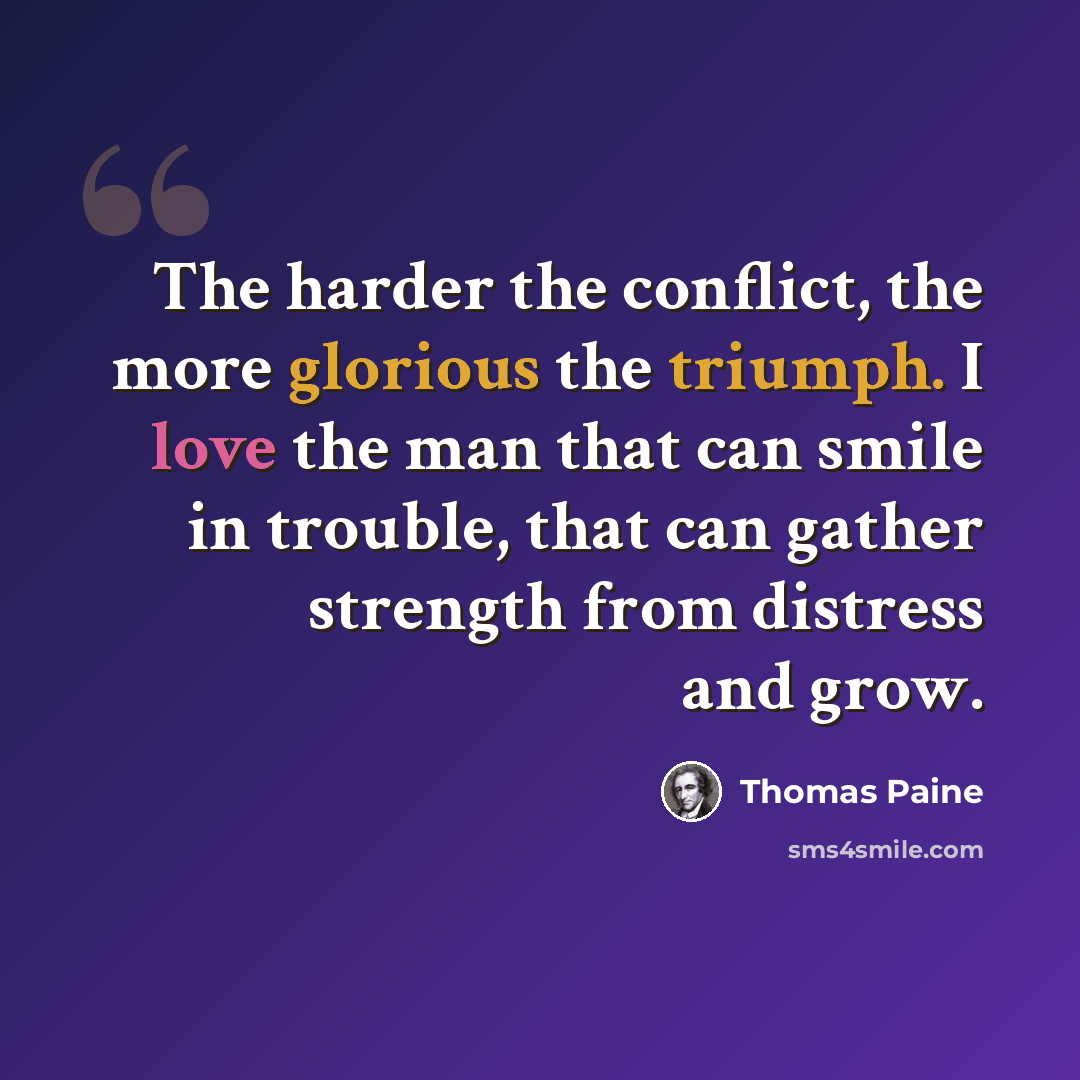 “The harder the conflict, the more glorious the triumph. I love the man that can smile in trouble, that can gather strength from distress and grow.” quote by Thomas Paine