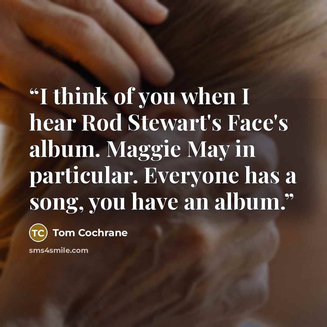 “I think of you when I hear Rod Stewart's Face's album. Maggie May in particular. Everyone has a song, you have an album.” quote by Tom Cochrane