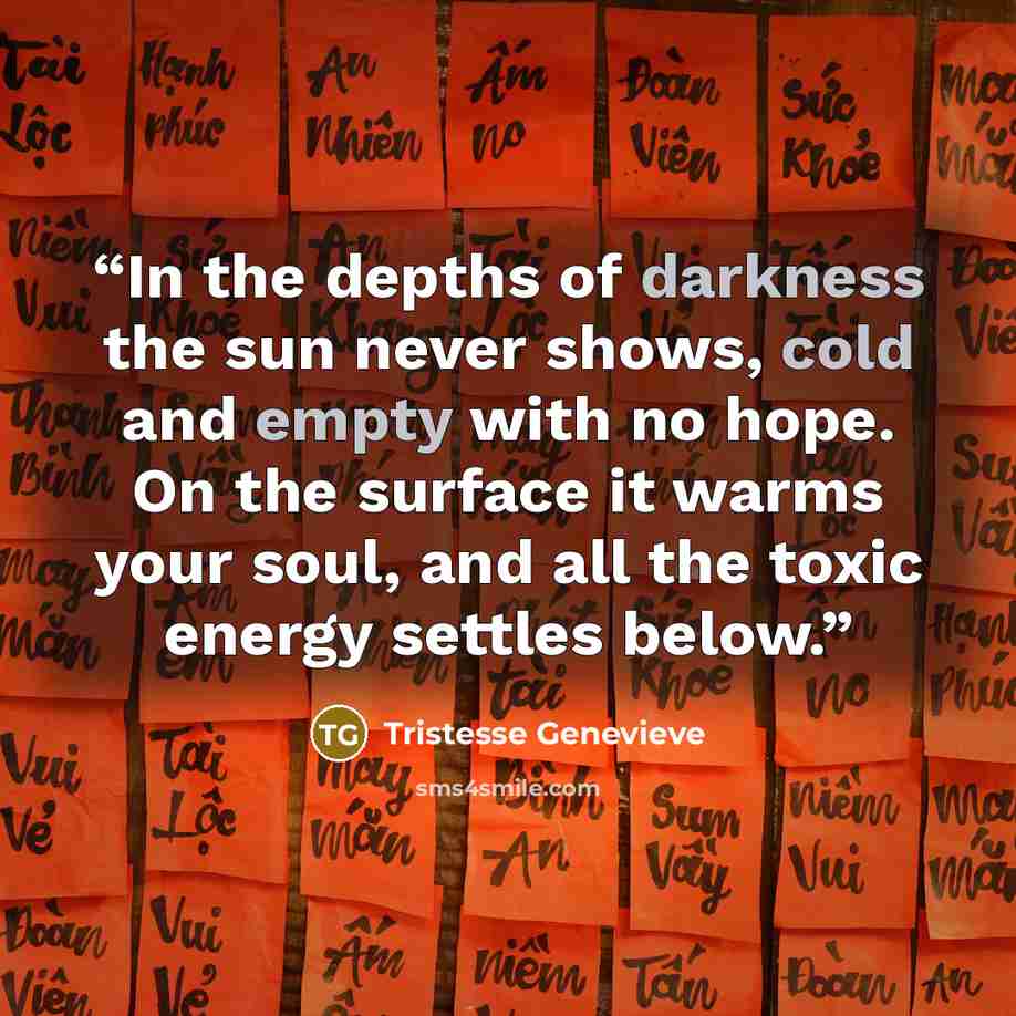 “In the depths of darkness the sun never shows, cold and empty with no hope. On the surface it warms your soul, and all the toxic energy settles below.” quote by Tristesse Genevieve
