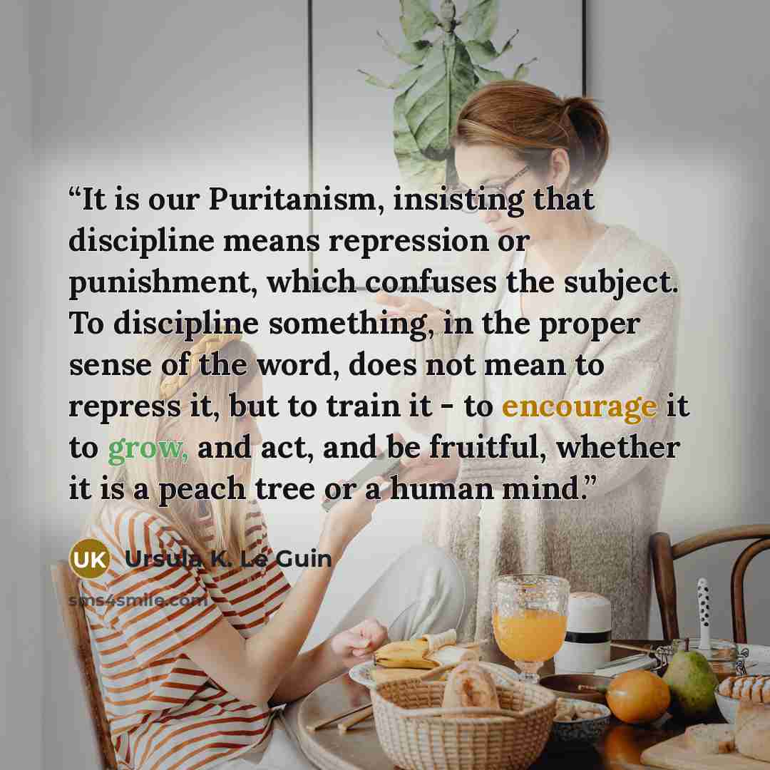 “It is our Puritanism, insisting that discipline means repression or punishment, which confuses the subject. To discipline something, in the proper sense of the word, does not mean to repress it, but to train it - to encourage it to grow, and act, and be fruitful, whether it is a peach tree or a…” quote by Ursula K. Le Guin