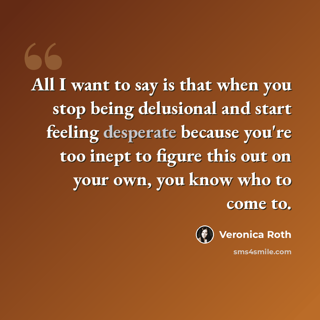 “All I want to say is that when you stop being delusional and start feeling desperate because you're too inept to figure this out on your own, you know who to come to.” quote by Veronica Roth