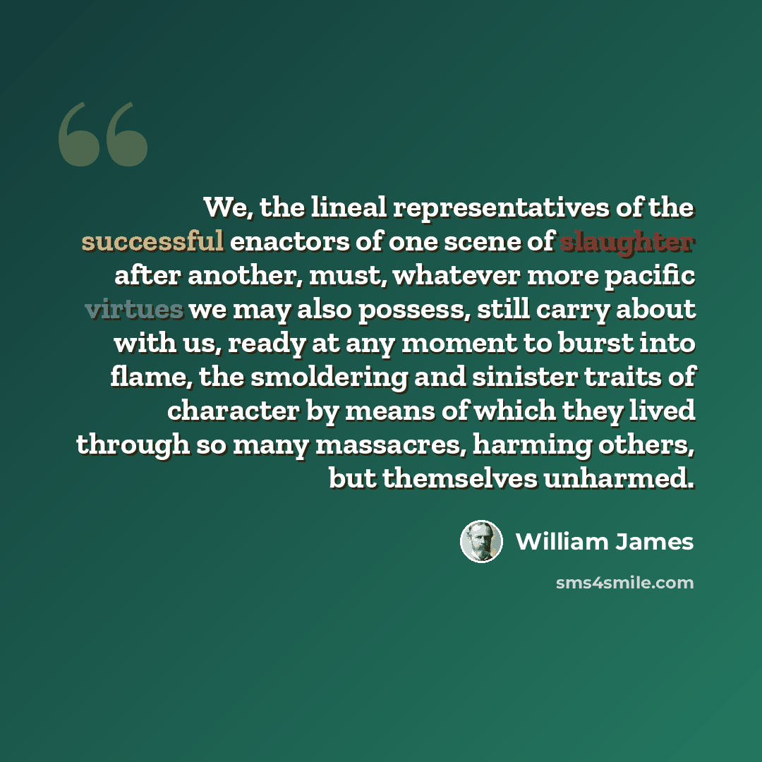 “We, the lineal representatives of the successful enactors of one scene of slaughter after another, must, whatever more pacific virtues we may also possess, still carry about with us, ready at any moment to burst into flame, the smoldering and sinister traits of character by means of which they…” quote by William James