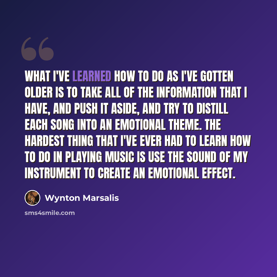 “What I've learned how to do as I've gotten older is to take all of the information that I have, and push it aside, and try to distill each song into an emotional theme. The hardest thing that I've ever had to learn how to do in playing music is use the sound of my instrument to create an emotional…” quote by Wynton Marsalis