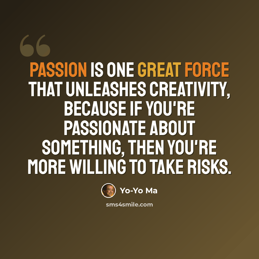 “Passion is one great force that unleashes creativity, because if you're passionate about something, then you're more willing to take risks.” quote by Yo-Yo Ma