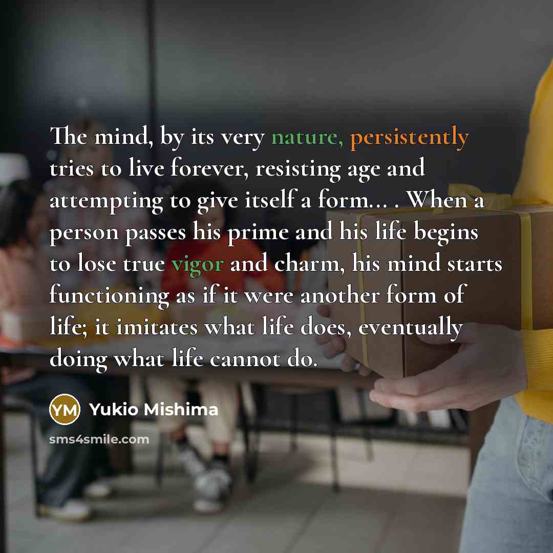 “The mind, by its very nature, persistently tries to live forever, resisting age and attempting to give itself a form... . When a person passes his prime and his life begins to lose true vigor and charm, his mind starts functioning as if it were another form of life; it imitates what life does…” quote by Yukio Mishima