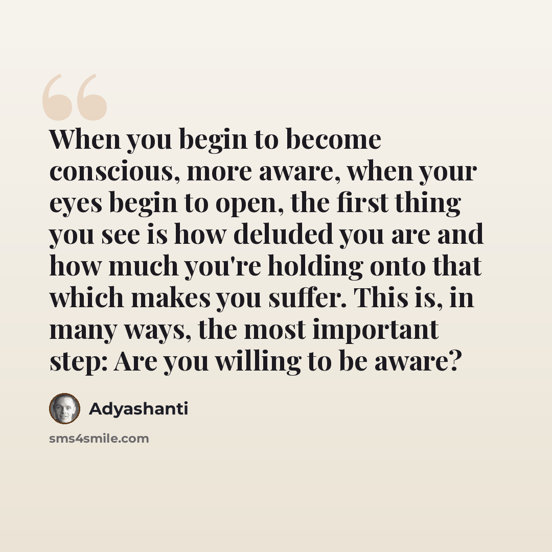 “When you begin to become conscious, more aware, when your eyes begin to open, the first thing you see is how deluded you are and how much you're holding onto that which makes you suffer. This is, in many ways, the most important step: Are you willing to be aware?” quote by Adyashanti