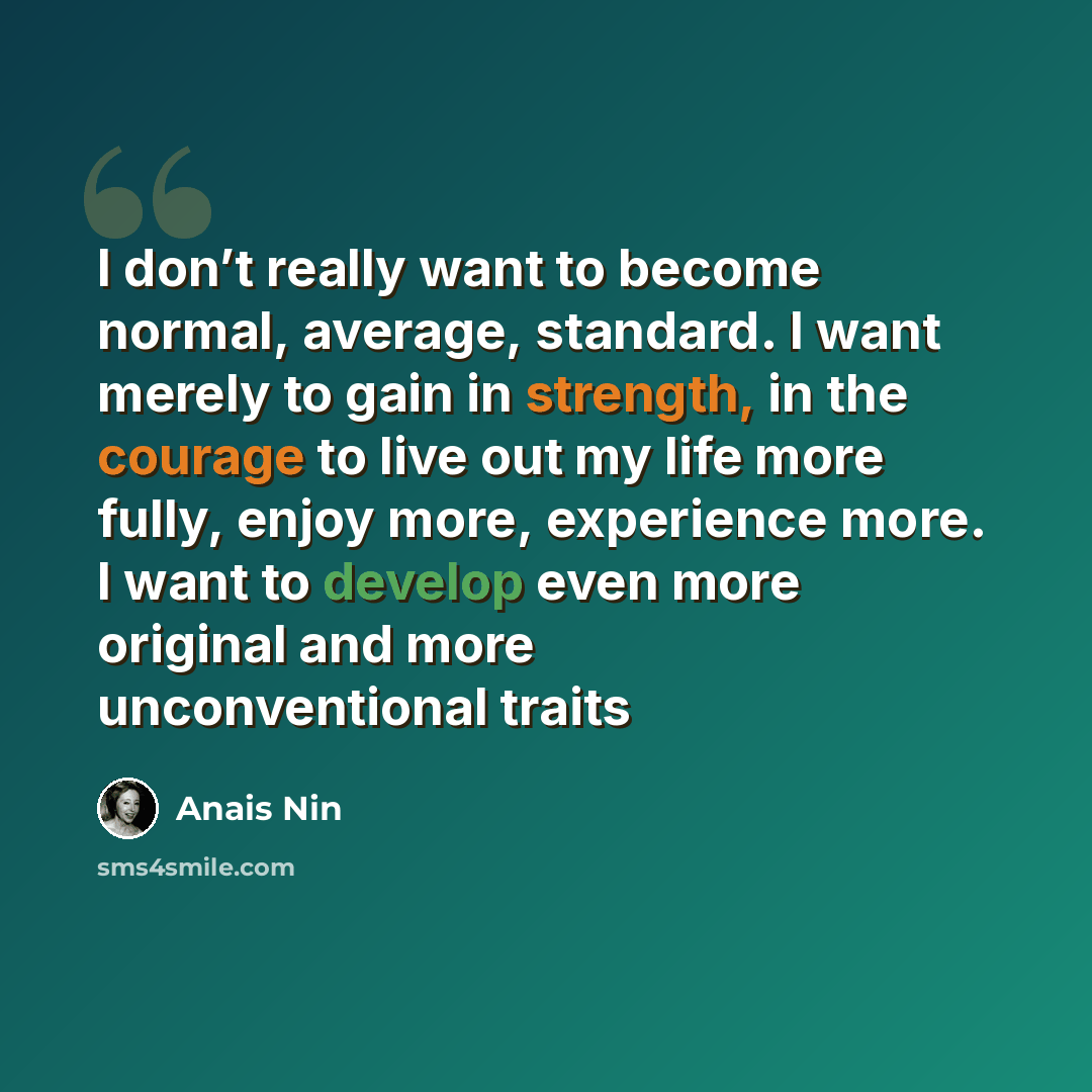 “I don’t really want to become normal, average, standard. I want merely to gain in strength, in the courage to live out my life more fully, enjoy more, experience more. I want to develop even more original and more unconventional traits” quote by Anais Nin