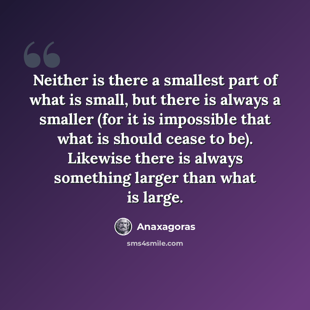 “Neither is there a smallest part of what is small, but there is always a smaller (for it is impossible that what is should cease to be). Likewise there is always something larger than what is large.” quote by Anaxagoras
