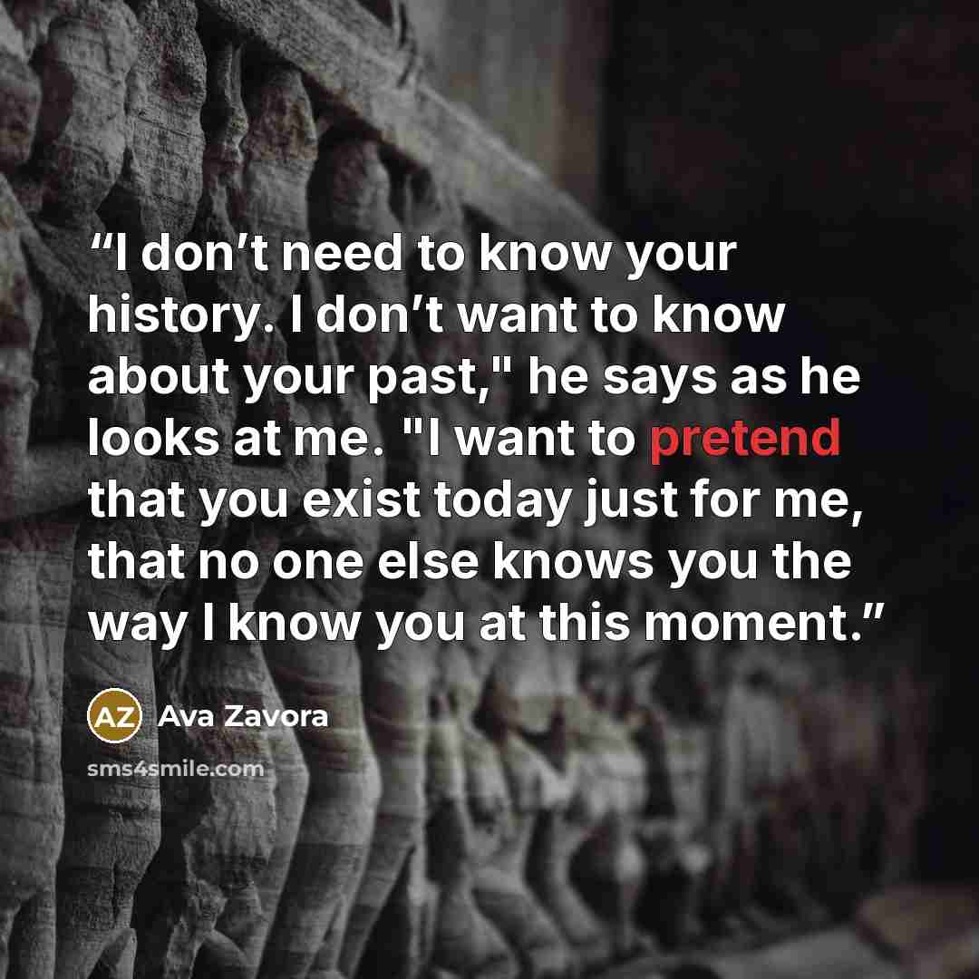 “I don’t need to know your history. I don’t want to know about your past," he says as he looks at me. "I want to pretend that you exist today just for me, that no one else knows you the way I know you at this moment.” quote by Ava Zavora