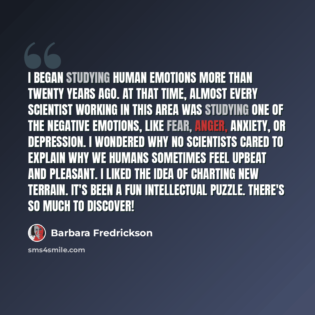 “I began studying human emotions more than twenty years ago. At that time, almost every scientist working in this area was studying one of the negative emotions, like fear, anger, anxiety, or depression. I wondered why no scientists cared to explain why we humans sometimes feel upbeat and pleasant…” quote by Barbara Fredrickson