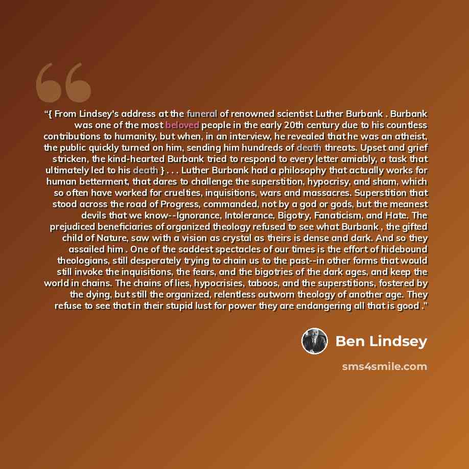 “{ From Lindsey's address at the funeral of renowned scientist Luther Burbank . Burbank was one of the most beloved people in the early 20th century due to his countless contributions to humanity, but when, in an interview, he revealed that he was an atheist, the public quickly turned on him…” quote by Ben Lindsey