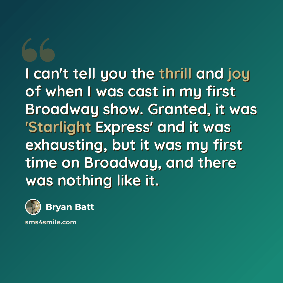 “I can't tell you the thrill and joy of when I was cast in my first Broadway show. Granted, it was 'Starlight Express' and it was exhausting, but it was my first time on Broadway, and there was nothing like it.” quote by Bryan Batt