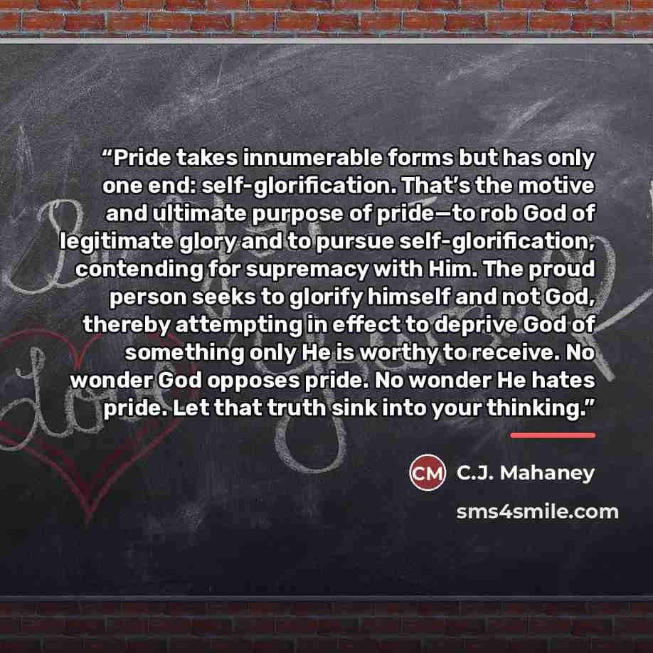 “Pride takes innumerable forms but has only one end: self-glorification. That’s the motive and ultimate purpose of pride—to rob God of legitimate glory and to pursue self-glorification, contending for supremacy with Him. The proud person seeks to glorify himself and not God, thereby attempting in…” quote by C.J. Mahaney