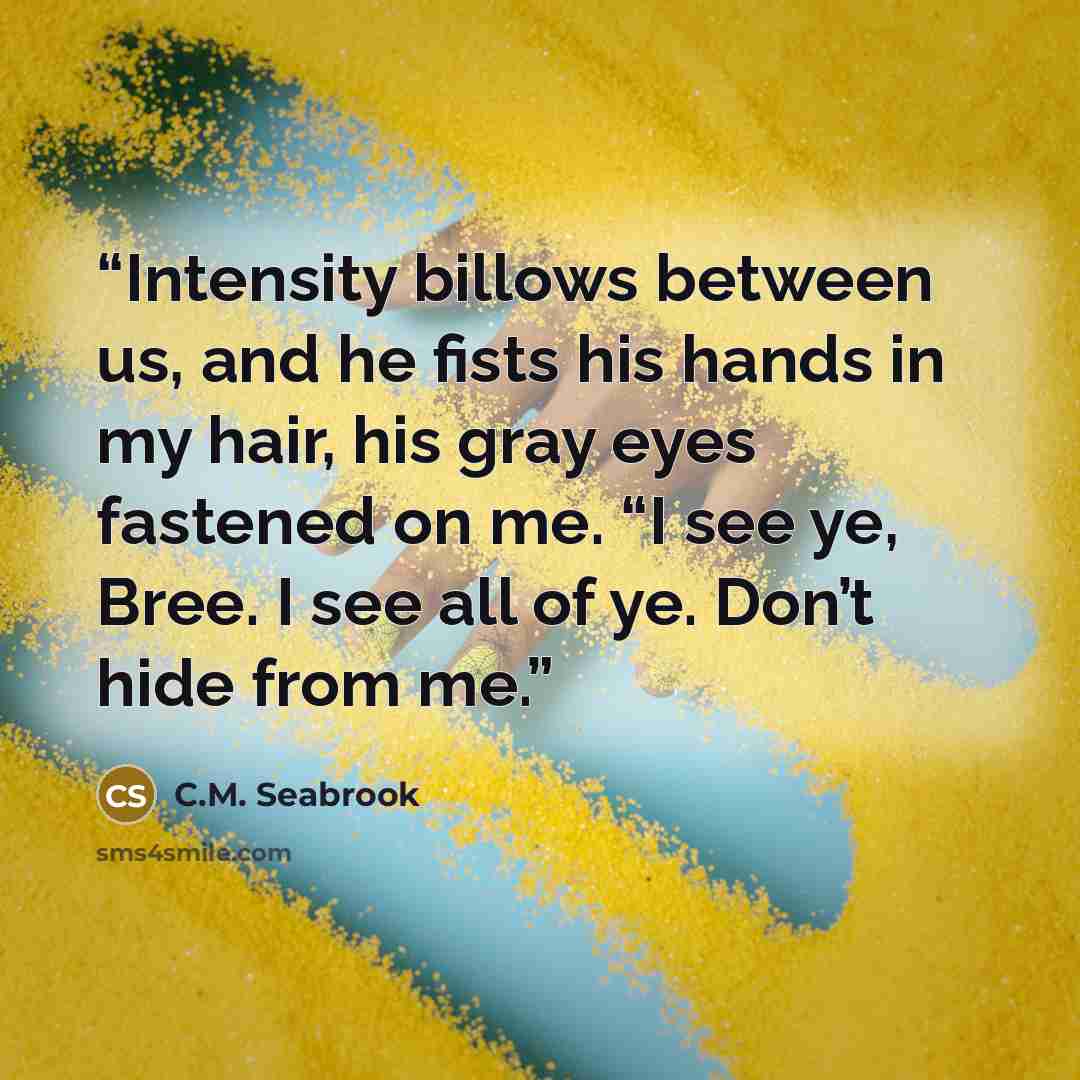 “Intensity billows between us, and he fists his hands in my hair, his gray eyes fastened on me. “I see ye, Bree. I see all of ye. Don’t hide from me.” quote by C.M. Seabrook