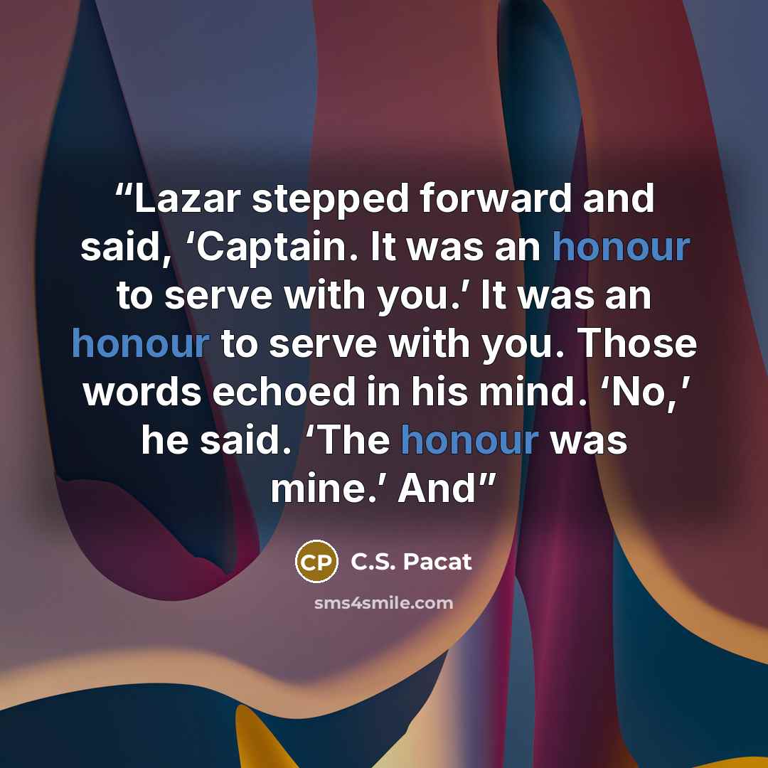 “Lazar stepped forward and said, ‘Captain. It was an honour to serve with you.’ It was an honour to serve with you. Those words echoed in his mind. ‘No,’ he said. ‘The honour was mine.’ And” quote by C.S. Pacat