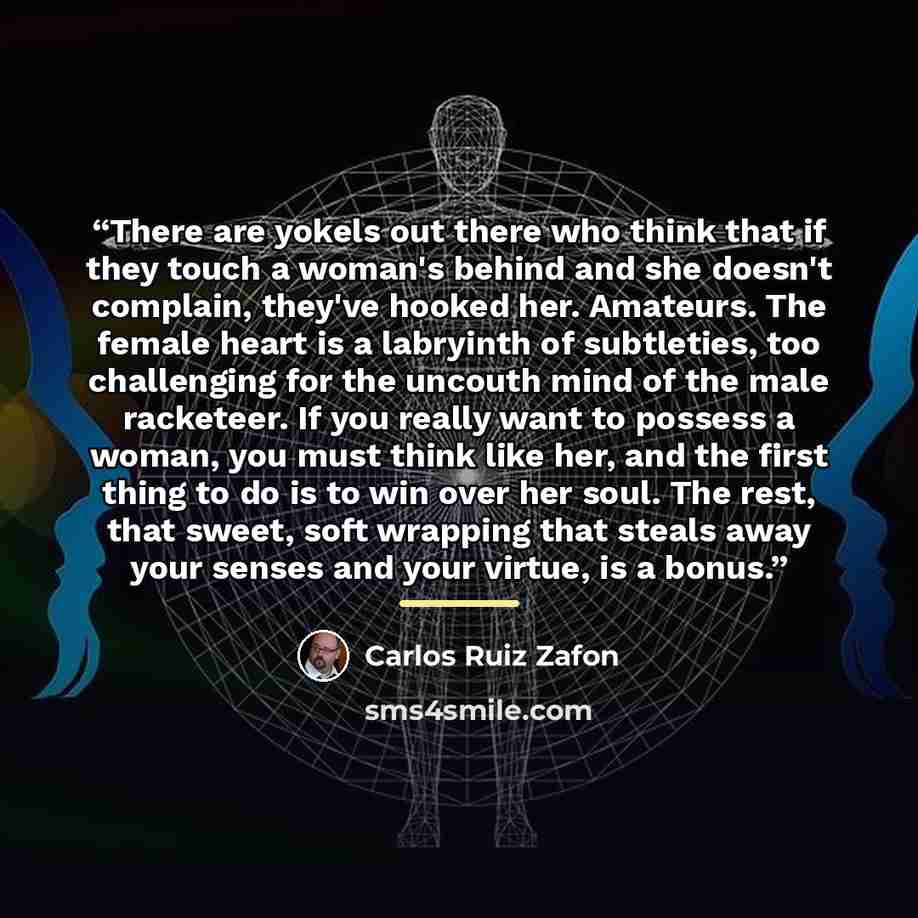 “There are yokels out there who think that if they touch a woman's behind and she doesn't complain, they've hooked her. Amateurs. The female heart is a labryinth of subtleties, too challenging for the uncouth mind of the male racketeer. If you really want to possess a woman, you must think like…” quote by Carlos Ruiz Zafón