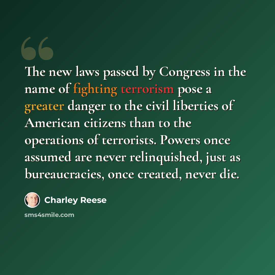 “The new laws passed by Congress in the name of fighting terrorism pose a greater danger to the civil liberties of American citizens than to the operations of terrorists. Powers once assumed are never relinquished, just as bureaucracies, once created, never die.” quote by Charley Reese