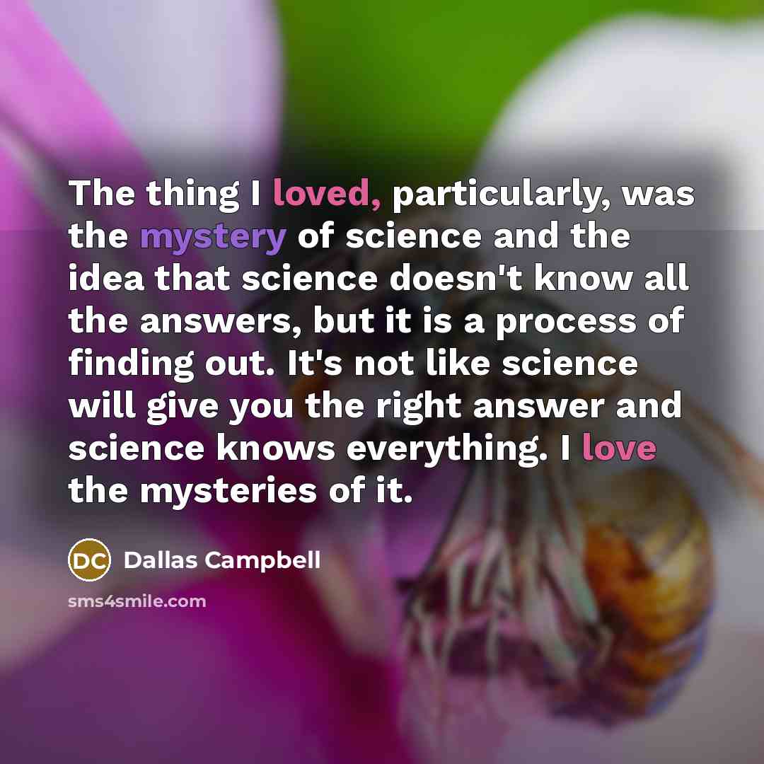 “The thing I loved, particularly, was the mystery of science and the idea that science doesn't know all the answers, but it is a process of finding out. It's not like science will give you the right answer and science knows everything. I love the mysteries of it.” quote by Dallas Campbell