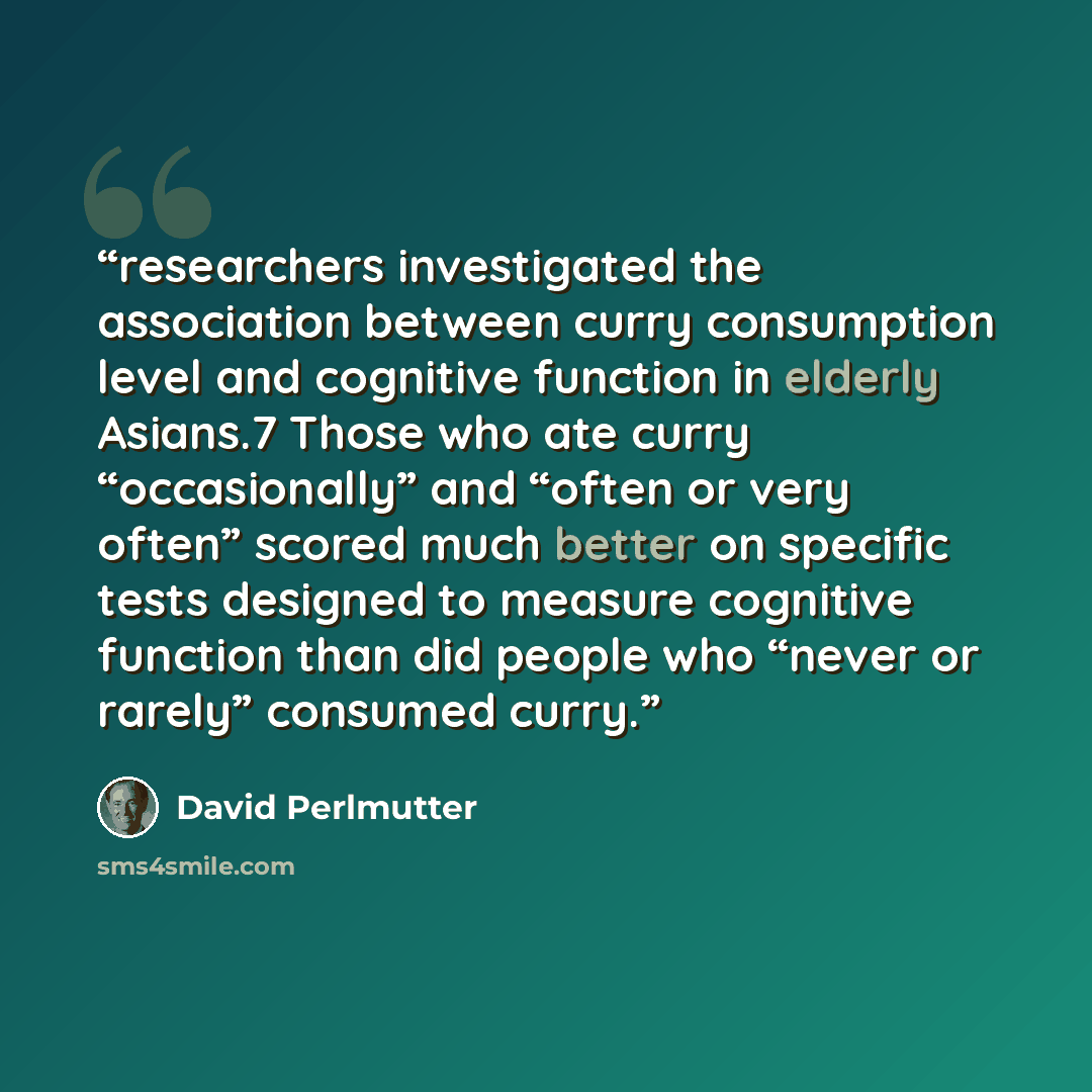 “researchers investigated the association between curry consumption level and cognitive function in elderly Asians.7 Those who ate curry “occasionally” and “often or very often” scored much better on specific tests designed to measure cognitive function than did people who “never or rarely”…” quote by David Perlmutter