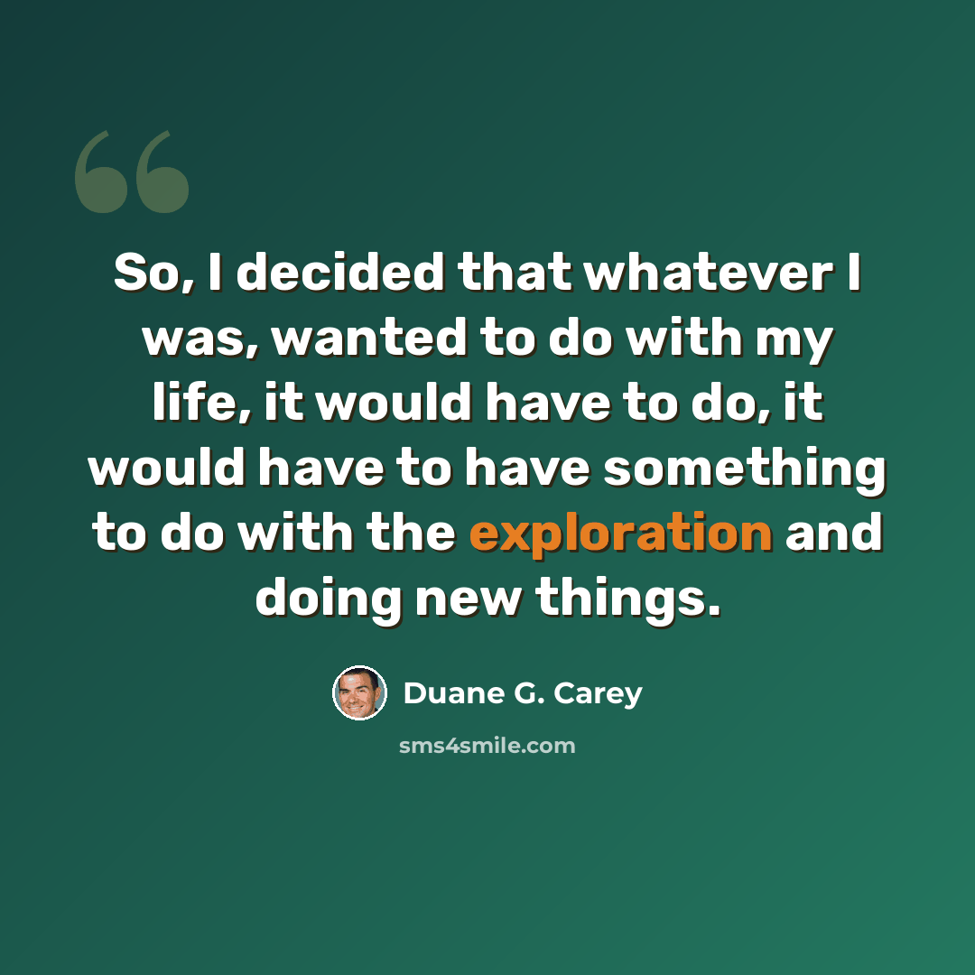 “So, I decided that whatever I was, wanted to do with my life, it would have to do, it would have to have something to do with the exploration and doing new things.” quote by Duane G. Carey