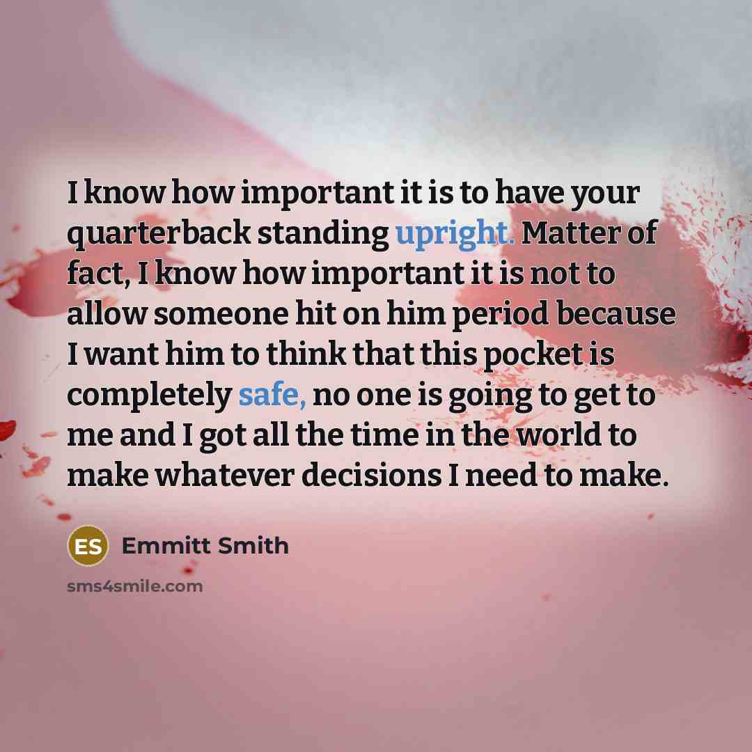“I know how important it is to have your quarterback standing upright. Matter of fact, I know how important it is not to allow someone hit on him period because I want him to think that this pocket is completely safe, no one is going to get to me and I got all the time in the world to make whatever…” quote by Emmitt Smith